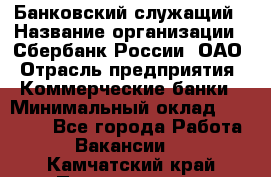 Банковский служащий › Название организации ­ Сбербанк России, ОАО › Отрасль предприятия ­ Коммерческие банки › Минимальный оклад ­ 14 000 - Все города Работа » Вакансии   . Камчатский край,Петропавловск-Камчатский г.